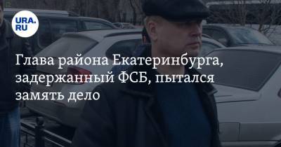 Глава района Екатеринбурга, задержанный ФСБ, пытался замять дело. Инсайд