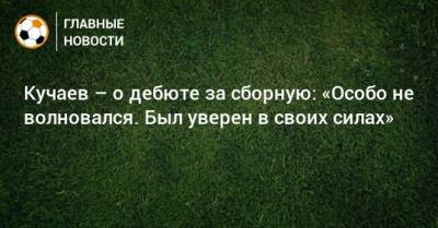 Кучаев – о дебюте за сборную: «Особо не волновался. Был уверен в своих силах»