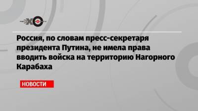 Россия, по словам пресс-секретаря президента Путина, не имела права вводить войска на территорию Нагорного Карабаха