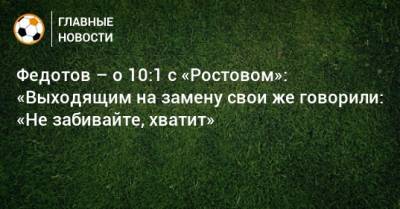 Федотов – о 10:1 с «Ростовом»: «Выходящим на замену свои же говорили: «Не забивайте, хватит»