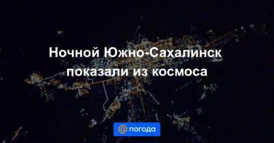 Ночной Южно-Сахалинск показали из космоса