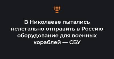 В Николаеве пытались нелегально отправить в Россию оборудование для военных кораблей — СБУ