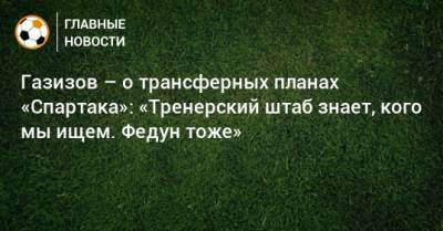 Газизов – о трансферных планах «Спартака»: «Тренерский штаб знает, кого мы ищем. Федун тоже»