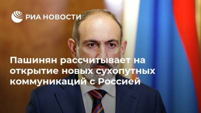 Пашинян рассчитывает на открытие новых сухопутных коммуникаций с Россией
