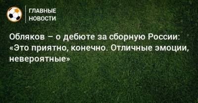 Обляков – о дебюте за сборную России: «Это приятно, конечно. Отличные эмоции, невероятные»