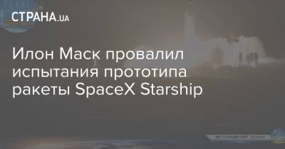 Илон Маск провалил испытания прототипа ракеты SpaceX Starship