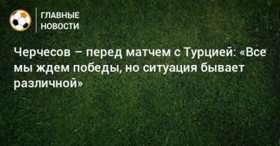 Черчесов – перед матчем с Турцией: «Все мы ждем победы, но ситуация бывает различной»