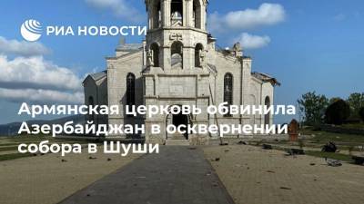 Армянская церковь обвинила Азербайджан в осквернении собора в Шуши