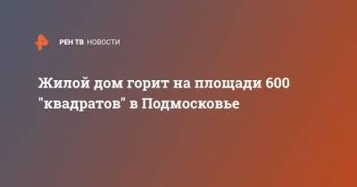 Жилой дом горит на площади 600 "квадратов" в Подмосковье