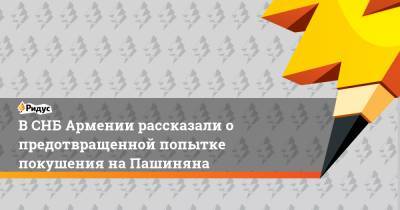 В СНБ Армении рассказали о предотвращенной попытке покушения на Пашиняна