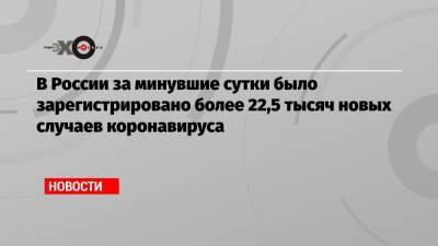 В России за минувшие сутки было зарегистрировано более 22,5 тысяч новых случаев коронавируса