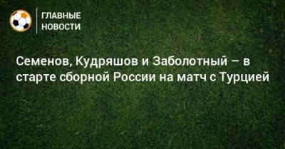 Семенов, Кудряшов и Заболотный – в старте сборной России на матч с Турцией