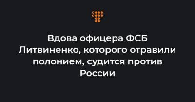 Вдова офицера ФСБ Литвиненко, которого отравили полонием, судится против России