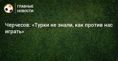 Черчесов: «Турки не знали, как против нас играть»