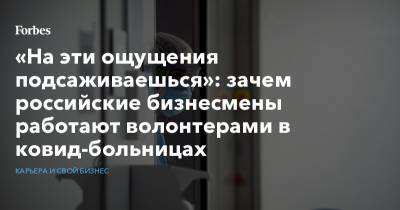 «На эти ощущения подсаживаешься»: зачем российские бизнесмены работают волонтерами в ковид-больницах