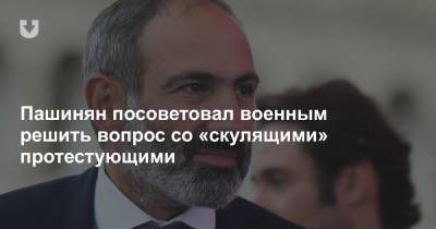 Пашинян посоветовал военным решить вопрос со «скулящими» протестующими