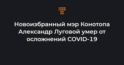 Артем Семенихин - Новоизбранный мэр Конотопа Александр Луговой умер от осложнений COVID-19 - hromadske.ua - Украина - Конотоп