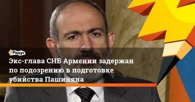 Экс-глава СНБ Армении задержан по подозрению в подготовке убийства Пашиняна