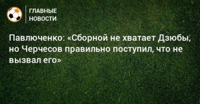 Павлюченко: «Сборной не хватает Дзюбы, но Черчесов правильно поступил, что не вызвал его»