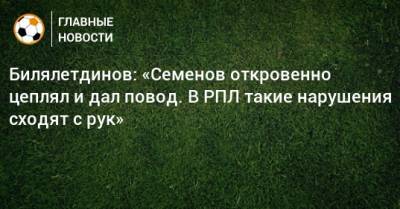Билялетдинов: «Семенов откровенно цеплял и дал повод. В РПЛ такие нарушения сходят с рук»
