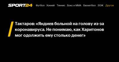Тактаров: «Яндиев больной на голову из-за коронавируса. Не понимаю, как Харитонов мог одолжить ему столько денег»