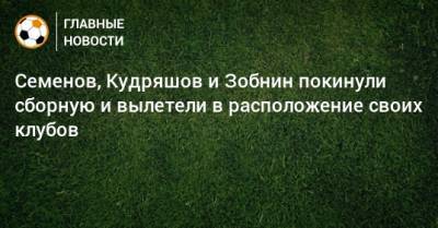 Семенов, Кудряшов и Зобнин покинули сборную и вылетели в расположение своих клубов