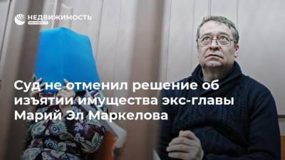 Суд не отменил решение об изъятии имущества экс-главы Марий Эл Маркелова