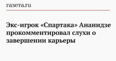 Экс-игрок «Спартака» Ананидзе прокомментировал слухи о завершении карьеры