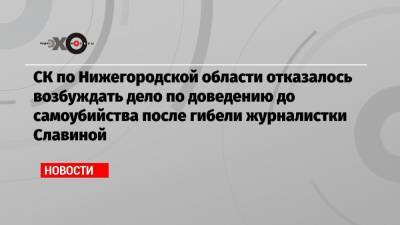 СК по Нижегородской области отказалось возбуждать дело по доведению до самоубийства после гибели журналистки Славиной