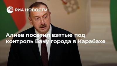 Алиев посетил взятые под контроль Баку города в Карабахе