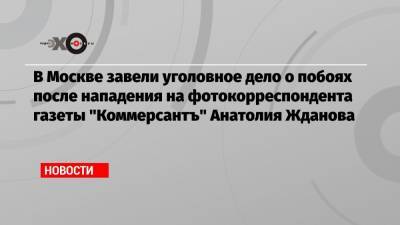 В Москве завели уголовное дело о побоях после нападения на фотокорреспондента газеты «Коммерсантъ» Анатолия Жданова