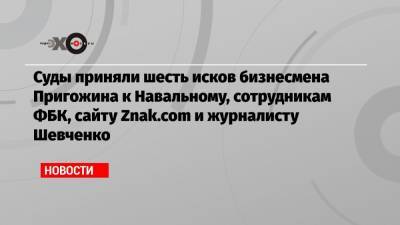 Суды приняли шесть исков бизнесмена Пригожина к Навальному, сотрудникам ФБК, сайту Znak.com и журналисту Шевченко
