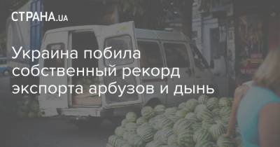 Украина побила собственный рекорд экспорта арбузов и дынь - strana.ua - Украина - Аграрии