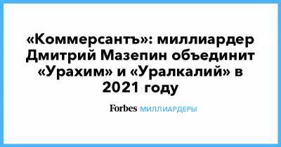 «Коммерсантъ»: миллиардер Дмитрий Мазепин объединит «Урахим» и «Уралкалий» в 2021 году