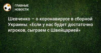 Шевченко – о коронавирусе в сборной Украины: «Если у нас будет достаточно игроков, сыграем с Швейцарией»