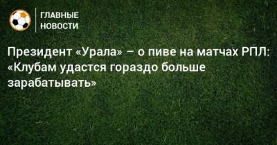 Президент «Урала» – о пиве на матчах РПЛ: «Клубам удастся гораздо больше зарабатывать»