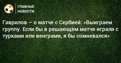 Гаврилов – о матче с Сербией: «Выиграем группу. Если бы в решающем матче играли с турками или венграми, я бы сомневался»