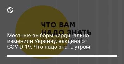 Местные выборы кардинально изменили Украину, вакцина от COVID-19. Что надо знать утром