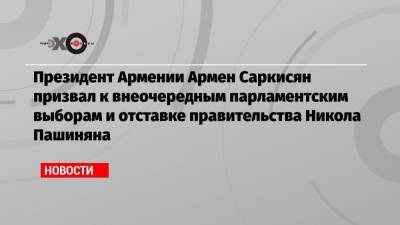 Президент Армении Армен Саркисян призвал к внеочередным парламентским выборам и отставке правительства Никола Пашиняна