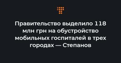 Правительство выделило 118 млн грн на обустройство мобильных госпиталей в трех городах — Степанов