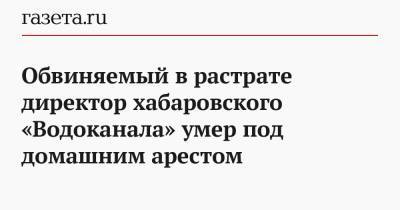 Обвиняемый в растрате директор хабаровского «Водоканала» умер под домашним арестом