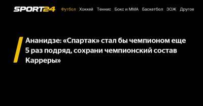 Ананидзе: «Спартак» стал бы чемпионом еще 5 раз подряд, сохрани чемпионский состав Карреры»