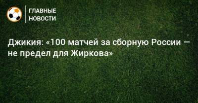 Джикия: «100 матчей за сборную России — не предел для Жиркова»
