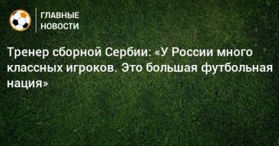 Тренер сборной Сербии: «У России много классных игроков. Это большая футбольная нация»