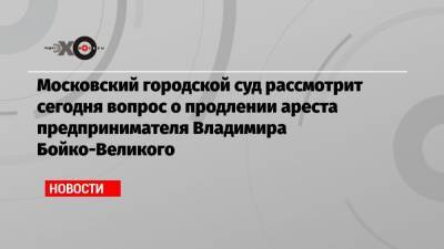Московский городской суд рассмотрит сегодня вопрос о продлении ареста предпринимателя Владимира Бойко-Великого