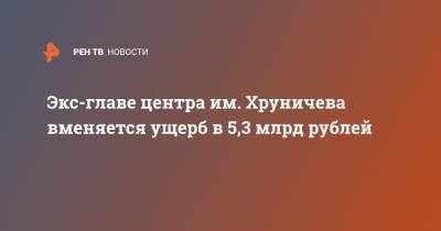 Экс-главе центра им. Хруничева вменяется ущерб в 5,3 млрд рублей