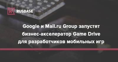 Google и Mail.ru Group запустят бизнес-акселератор Game Drive для разработчиков мобильных игр