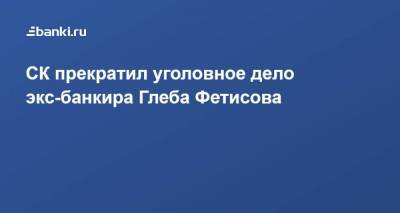СК прекратил уголовное дело экс-банкира Глеба Фетисова