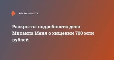 Раскрыты подробности дела Михаила Меня о хищении 700 млн рублей