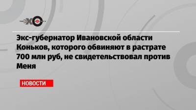 Экс-губернатор Ивановской области Коньков, которого обвиняют в растрате 700 млн руб, не свидетельствовал против Меня